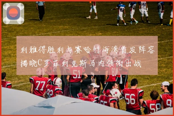 利雅得胜利与赛哈特海湾首发阵容揭晓C罗菲利克斯马内领衔出战