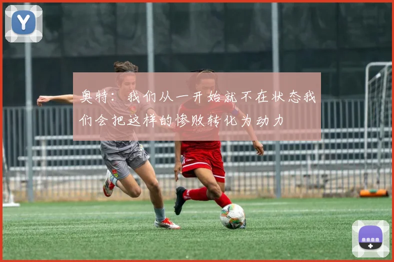 奥特：我们从一开始就不在状态我们会把这样的惨败转化为动力