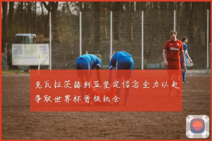 克瓦拉茨赫利亚坚定信念全力以赴争取世界杯晋级机会