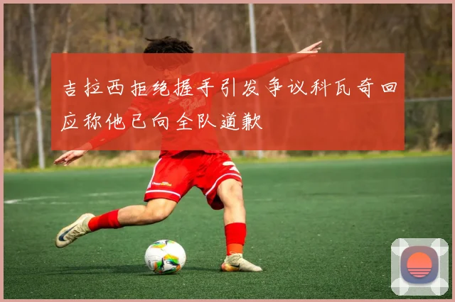吉拉西拒绝握手引发争议科瓦奇回应称他已向全队道歉
