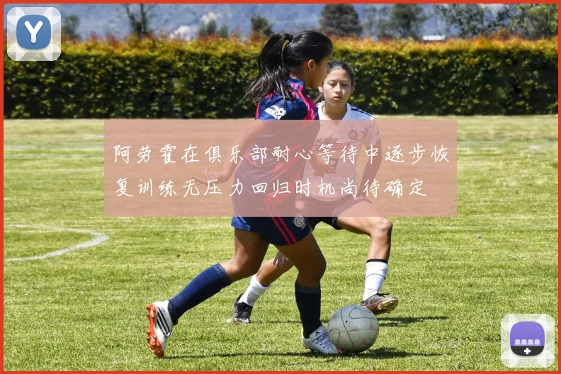 阿劳霍在俱乐部耐心等待中逐步恢复训练无压力回归时机尚待确定