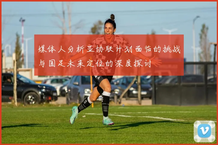 媒体人分析亚协联计划面临的挑战与国足未来定位的深度探讨