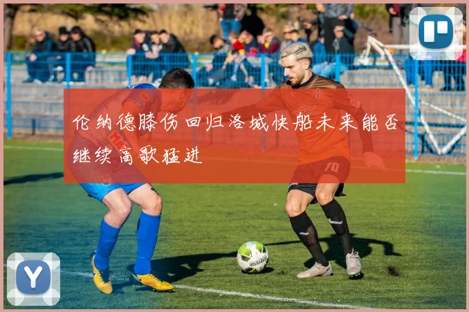 伦纳德膝伤回归洛城快船未来能否继续高歌猛进