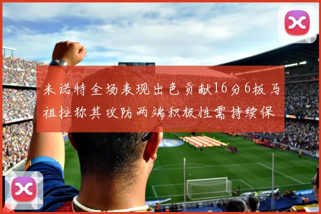 米诺特全场表现出色贡献16分6板马祖拉称其攻防两端积极性需持续保持