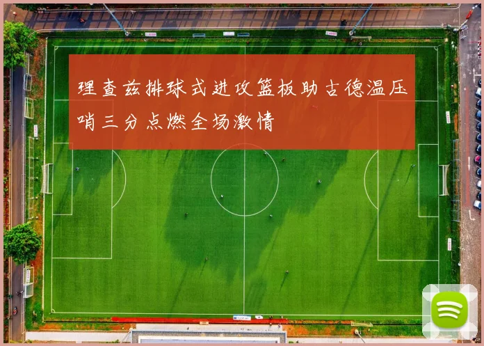 理查兹排球式进攻篮板助古德温压哨三分点燃全场激情