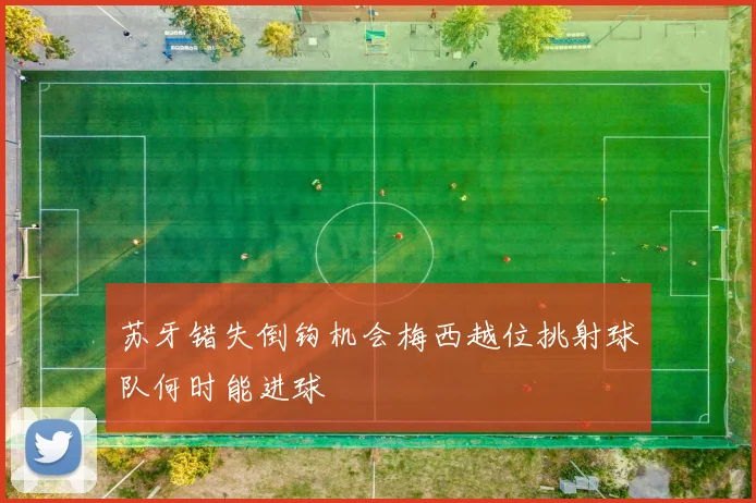 苏牙错失倒钩机会梅西越位挑射球队何时能进球