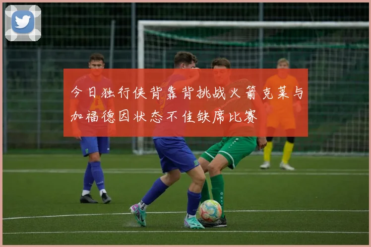 今日独行侠背靠背挑战火箭克莱与加福德因状态不佳缺席比赛