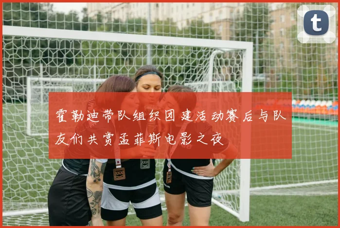 霍勒迪带队组织团建活动赛后与队友们共赏孟菲斯电影之夜