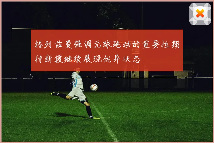 格列兹曼强调无球跑动的重要性期待新援继续展现优异状态
