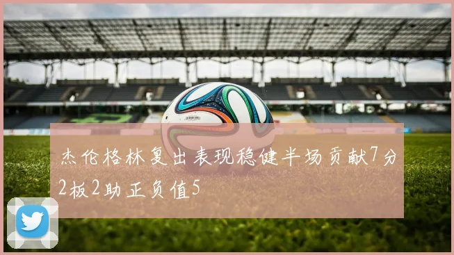 杰伦格林复出表现稳健半场贡献7分2板2助正负值5