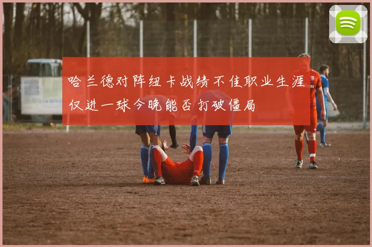 哈兰德对阵纽卡战绩不佳职业生涯仅进一球今晚能否打破僵局
