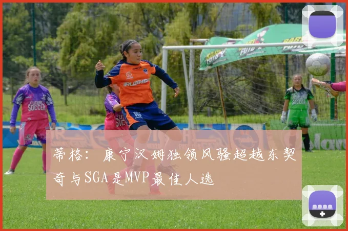 蒂格：康宁汉姆独领风骚超越东契奇与SGA是MVP最佳人选