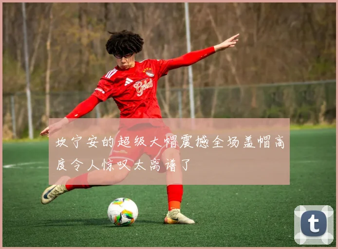 坎宁安的超级大帽震撼全场盖帽高度令人惊叹太离谱了