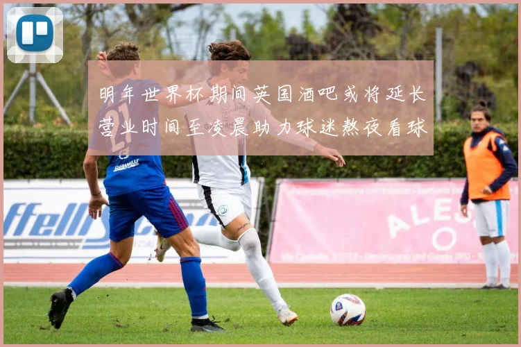 明年世界杯期间英国酒吧或将延长营业时间至凌晨助力球迷熬夜看球