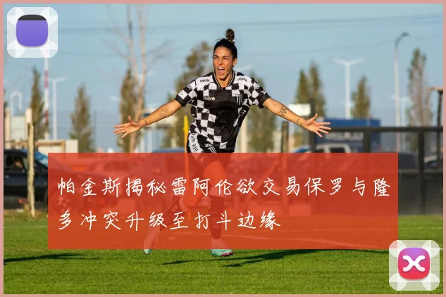 帕金斯揭秘雷阿伦欲交易保罗与隆多冲突升级至打斗边缘