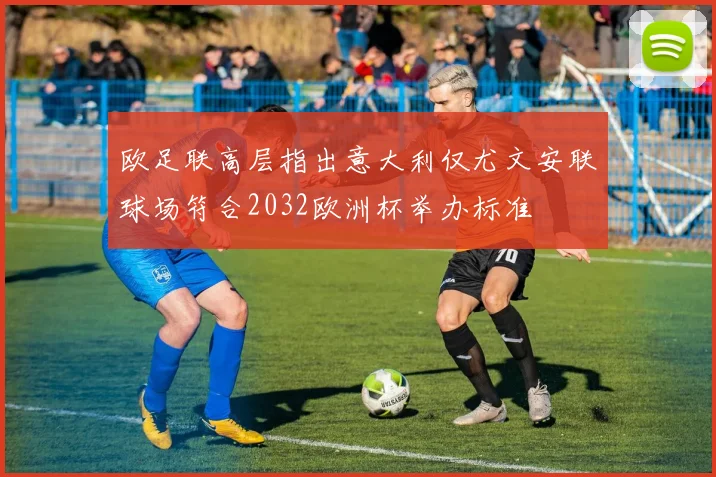 欧足联高层指出意大利仅尤文安联球场符合2032欧洲杯举办标准