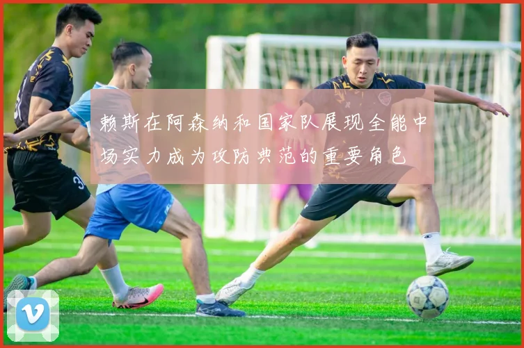 赖斯在阿森纳和国家队展现全能中场实力成为攻防典范的重要角色
