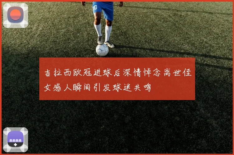 吉拉西欧冠进球后深情悼念离世侄女感人瞬间引发球迷共鸣