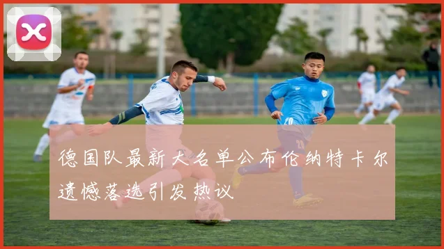 德国队最新大名单公布伦纳特卡尔遗憾落选引发热议