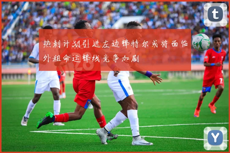 热刺计划引进左边锋特尔或将面临外租命运锋线竞争加剧