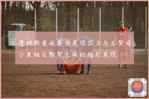 詹姆斯重返赛场展现实力与东契奇小里组合默契无间的精彩表现