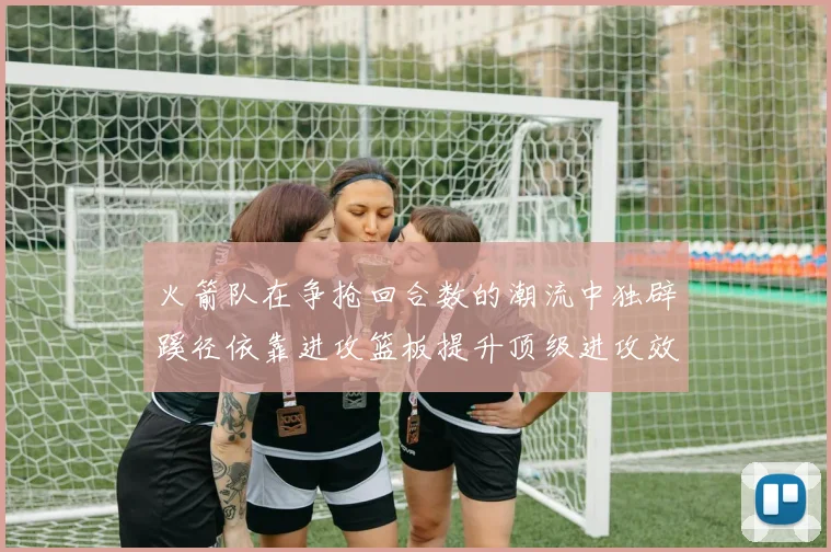 火箭队在争抢回合数的潮流中独辟蹊径依靠进攻篮板提升顶级进攻效率