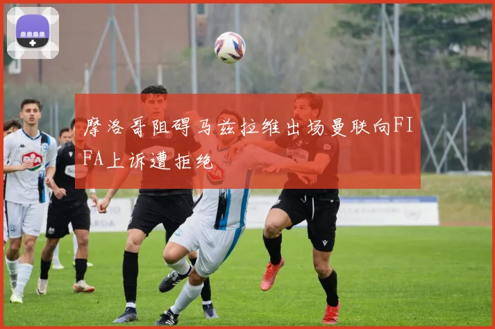 摩洛哥阻碍马兹拉维出场曼联向FIFA上诉遭拒绝