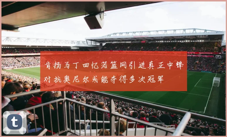 肯扬马丁回忆若篮网引进真正中锋对抗奥尼尔或能夺得多次冠军