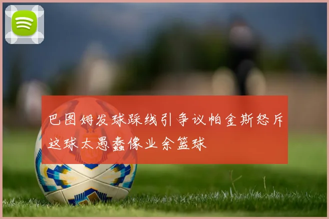 巴图姆发球踩线引争议帕金斯怒斥这球太愚蠢像业余篮球