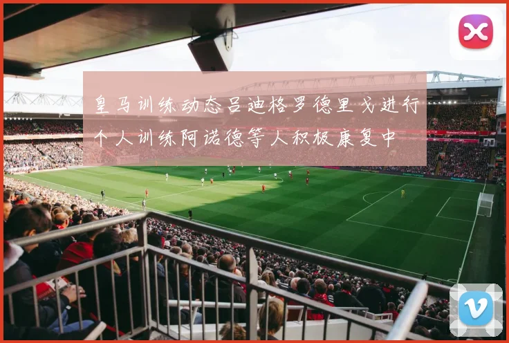 皇马训练动态吕迪格罗德里戈进行个人训练阿诺德等人积极康复中