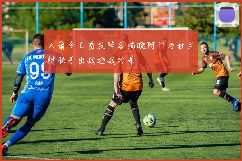 火箭今日首发阵容揭晓阿门与杜兰特联手出战迎战对手